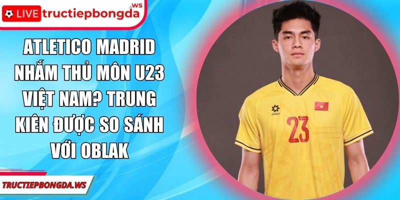 Atletico Madrid nhắm thủ môn U23 Việt Nam