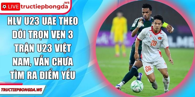 HLV U23 UAE theo dõi trọn vẹn 3 trận U23 Việt Nam