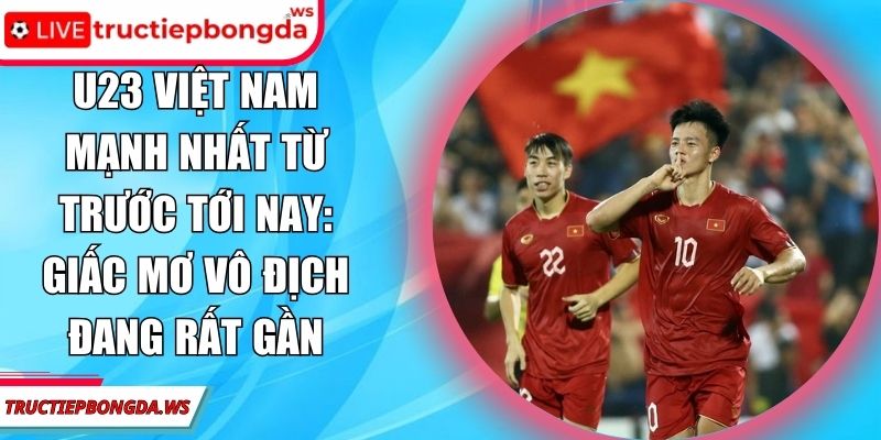 U23 Việt Nam mạnh nhất từ trước tới nay